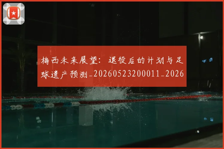梅西未来展望：退役后的计划与足球遗产预测_20260523200011_20260707144831_20260731181829