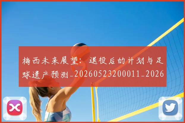 梅西未来展望:退役后的计划与足球遗产预测_20260523200011_20260707144831_20260731181829