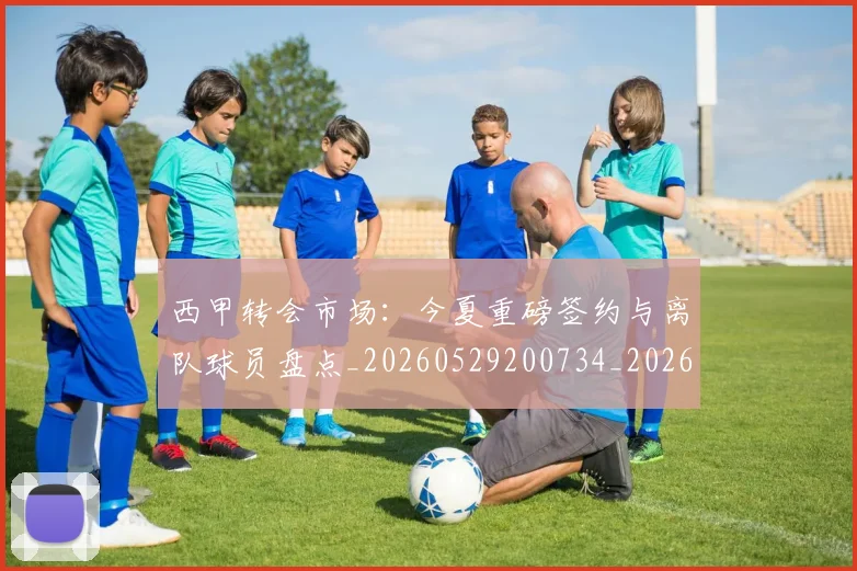 西甲转会市场：今夏重磅签约与离队球员盘点_20260529200734_20260710012947