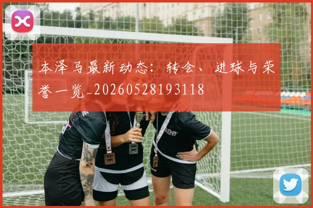 本泽马最新动态：转会、进球与荣誉一览_20260528193118