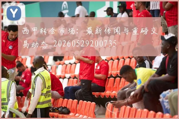 西甲转会市场：最新传闻与重磅交易动态_20260529200735