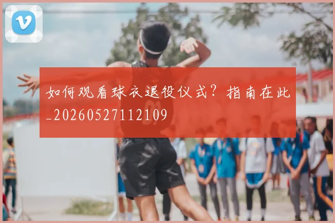 如何观看球衣退役仪式?指南在此_20260527112109