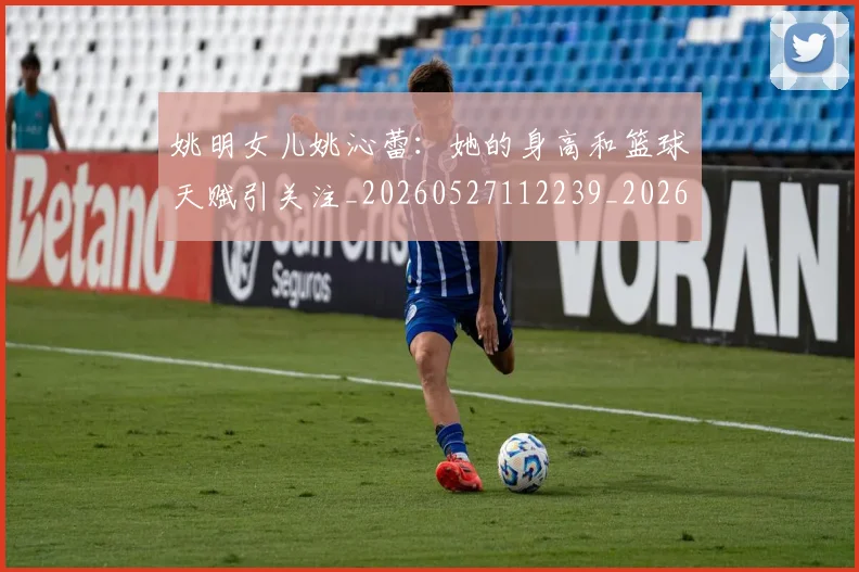 姚明女儿姚沁蕾：她的身高和篮球天赋引关注_20260527112239_20260703232657_20260720191650
