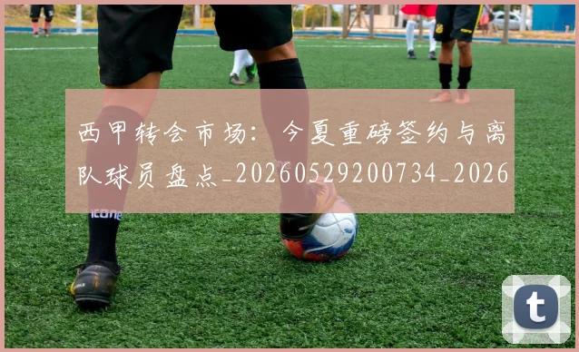 西甲转会市场:今夏重磅签约与离队球员盘点_20260529200734_20260710012947