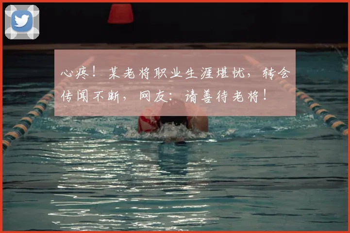 心疼！某老将职业生涯堪忧，转会传闻不断，网友：请善待老将！