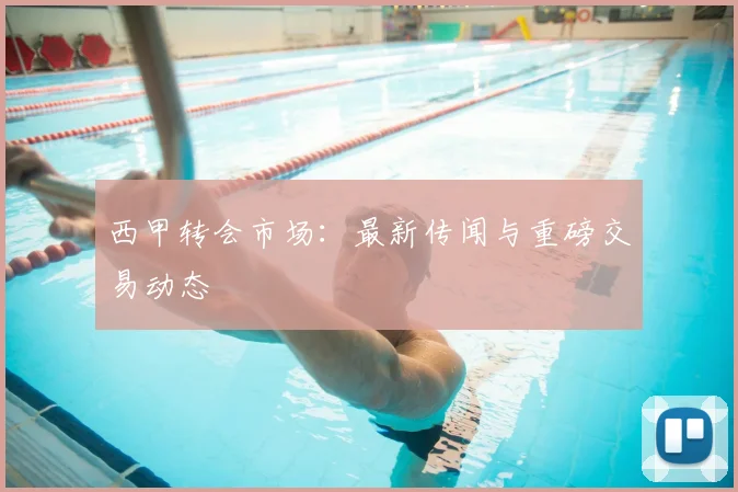 西甲转会市场：最新传闻与重磅交易动态