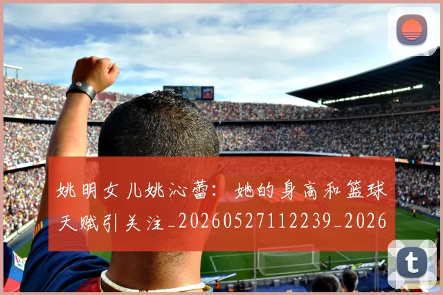 姚明女儿姚沁蕾：她的身高和篮球天赋引关注_20260527112239_20260720191648