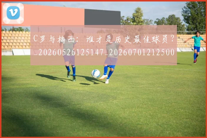 C罗与梅西：谁才是历史最佳球员？_20260526125147_20260701212500