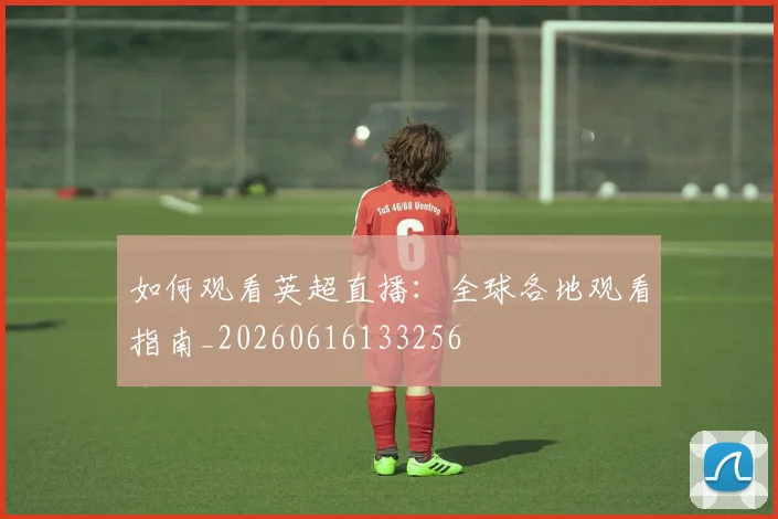 如何观看英超直播：全球各地观看指南_20260616133256