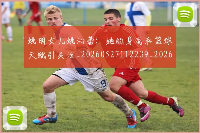 姚明女儿姚沁蕾:她的身高和篮球天赋引关注_20260527112239_20260720191648