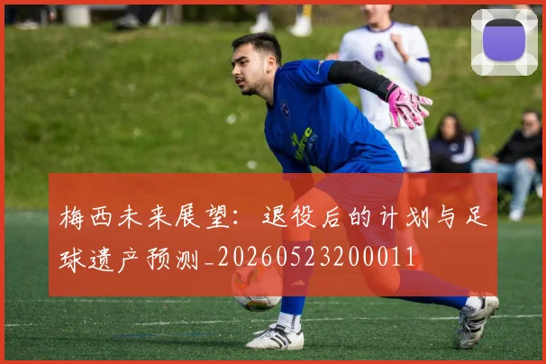 梅西未来展望:退役后的计划与足球遗产预测_20260523200011