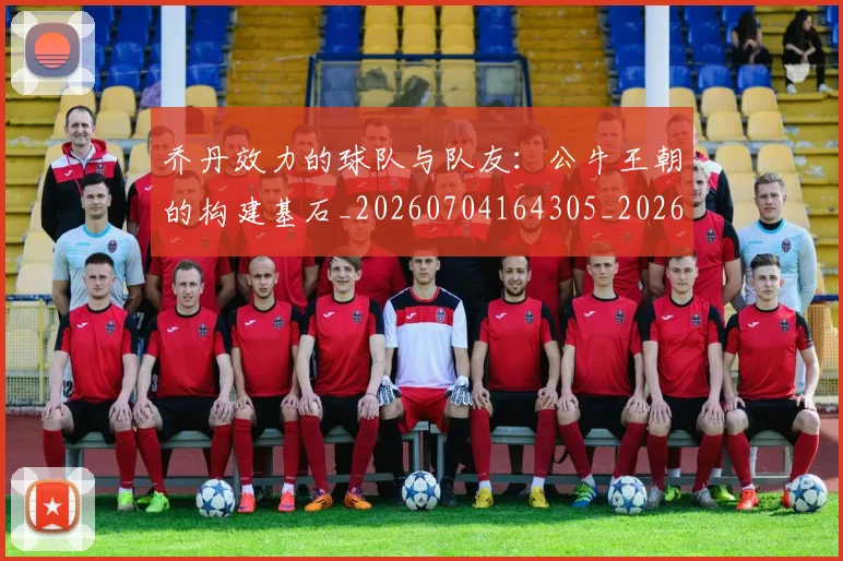 乔丹效力的球队与队友：公牛王朝的构建基石_20260704164305_20260716192150