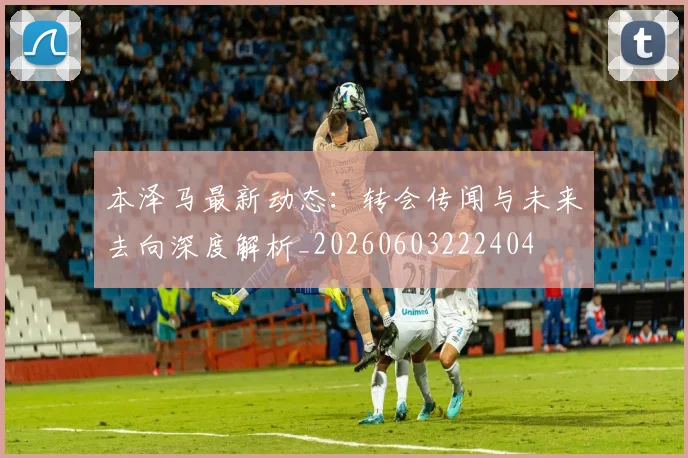 本泽马最新动态:转会传闻与未来去向深度解析_20260603222404