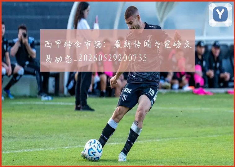 西甲转会市场：最新传闻与重磅交易动态_20260529200735