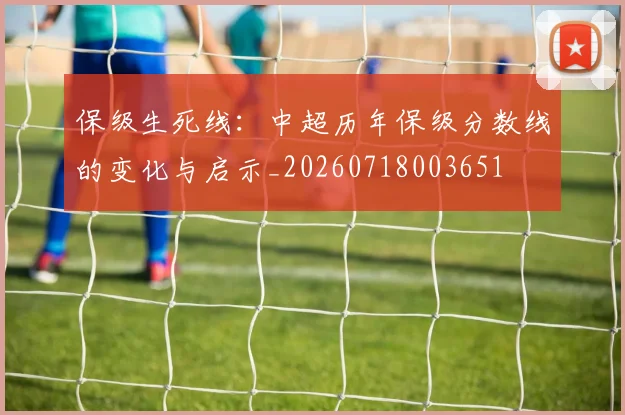保级生死线：中超历年保级分数线的变化与启示_20260718003651