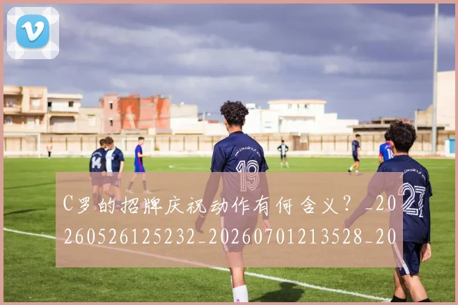 C罗的招牌庆祝动作有何含义?_20260526125232_20260701213528_20260712052307