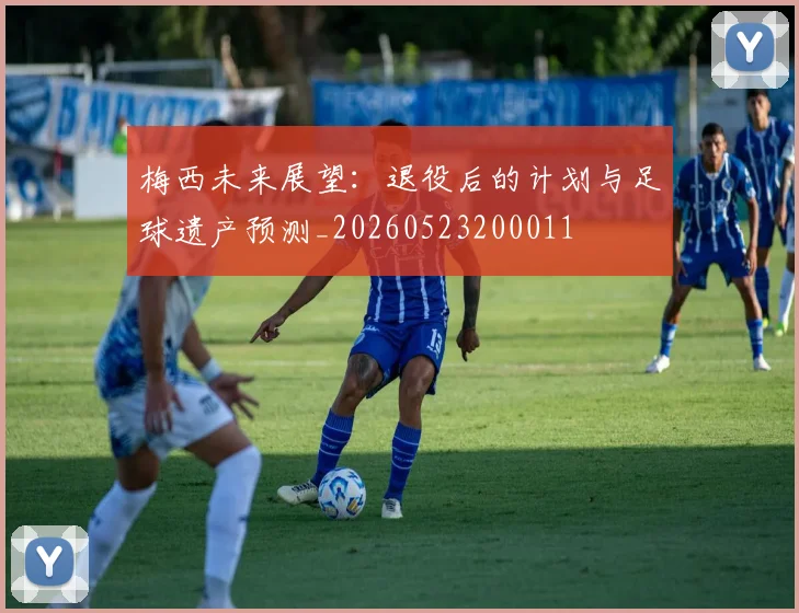 梅西未来展望:退役后的计划与足球遗产预测_20260523200011