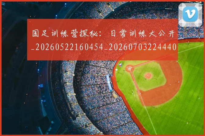 国足训练营探秘:日常训练大公开_20260522160454_20260703224440_20260719165356