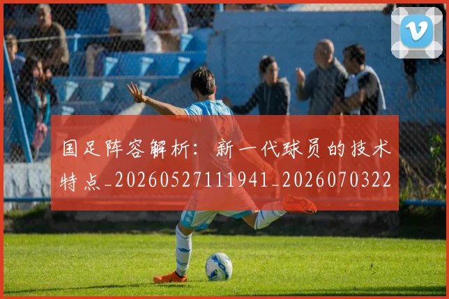 国足阵容解析:新一代球员的技术特点_20260527111941_20260703224529