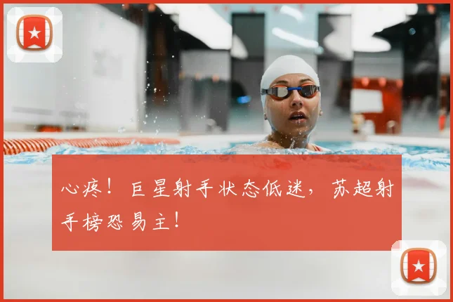 心疼！巨星射手状态低迷，苏超射手榜恐易主！