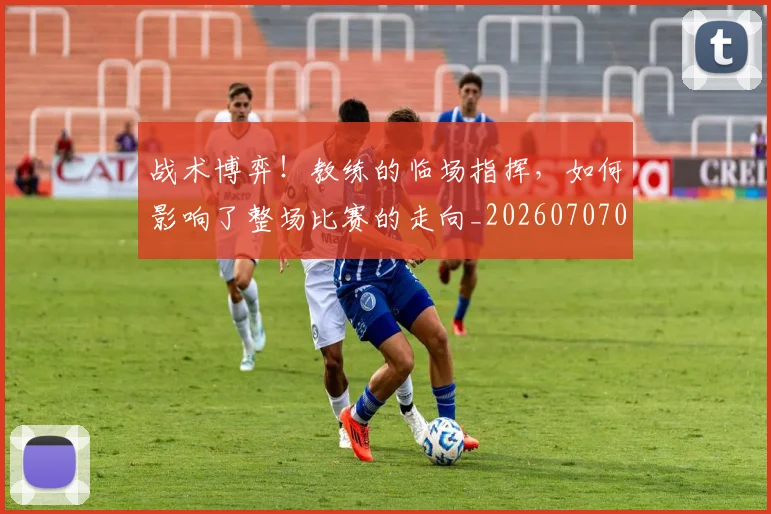战术博弈！教练的临场指挥，如何影响了整场比赛的走向_20260707013500