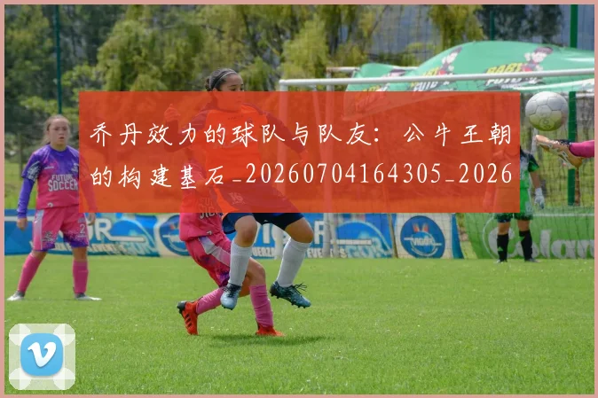 乔丹效力的球队与队友：公牛王朝的构建基石_20260704164305_20260716192150