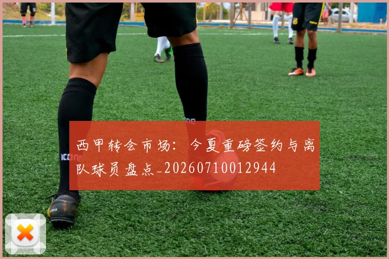 西甲转会市场:今夏重磅签约与离队球员盘点_20260710012944